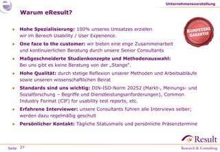 Seite
Warum eResult?
● Hohe Spezialisierung: 100% unseres Umsatzes erzielen
wir im Bereich Usability / User Experience.
● One face to the customer: wir bieten eine enge Zusammenarbeit
und kontinuierlichen Beratung durch unsere Senior Consultants
● Maßgeschneiderte Studienkonzepte und Methodenauswahl:
Bei uns gibt es keine Beratung von der „Stange“.
● Hohe Qualität: durch stetige Reflexion unserer Methoden und Arbeitsabläufe
sowie unseren wissenschaftlichen Beirat
● Standards sind uns wichtig: DIN-ISO-Norm 20252 (Markt-, Meinungs- und
Sozialforschung – Begriffe und Dienstleistungsanforderungen), Common
Industry Format (CIF) for usability test reports, etc.
● Erfahrene Interviewer: unsere Consultants führen alle Interviews selber;
werden dazu regelmäßig geschult
● Persönlicher Kontakt: Tägliche Statusmails und persönliche Präsenztermine
Unternehmensvorstellung
27
 