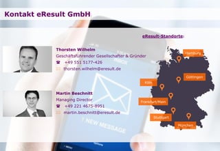 Seite
Kontakt eResult GmbH
Thorsten Wilhelm
Geschäftsführender Gesellschafter & Gründer
 +49 551 5177-426
 thorsten.wilhelm@eresult.de
Martin Beschnitt
Managing Director
 +49 221 4675-8951
 martin.beschnitt@eresult.de
Göttingen
Hamburg
Köln
Frankfurt/Main
München
eResult-Standorte:
Stuttgart
 