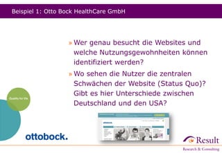 Beispiel 1: Otto Bock HealthCare GmbH
» Wer genau besucht die Websites und
welche Nutzungsgewohnheiten können
identifiziert werden?
» Wo sehen die Nutzer die zentralen
Schwächen der Website (Status Quo)?
Gibt es hier Unterschiede zwischen
Deutschland und den USA?
 