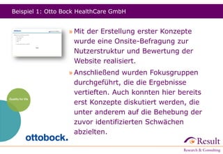 Beispiel 1: Otto Bock HealthCare GmbH
» Mit der Erstellung erster Konzepte
wurde eine Onsite-Befragung zur
Nutzerstruktur und Bewertung der
Website realisiert.
» Anschließend wurden Fokusgruppen
durchgeführt, die die Ergebnisse
vertieften. Auch konnten hier bereits
erst Konzepte diskutiert werden, die
unter anderem auf die Behebung der
zuvor identifizierten Schwächen
abzielten.
 
