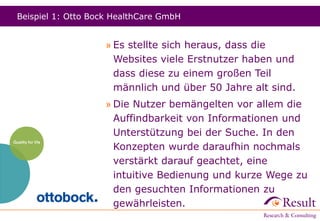 Beispiel 1: Otto Bock HealthCare GmbH
» Es stellte sich heraus, dass die
Websites viele Erstnutzer haben und
dass diese zu einem großen Teil
männlich und über 50 Jahre alt sind.
» Die Nutzer bemängelten vor allem die
Auffindbarkeit von Informationen und
Unterstützung bei der Suche. In den
Konzepten wurde daraufhin nochmals
verstärkt darauf geachtet, eine
intuitive Bedienung und kurze Wege zu
den gesuchten Informationen zu
gewährleisten.
 