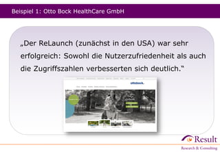 Beispiel 1: Otto Bock HealthCare GmbH
„Der ReLaunch (zunächst in den USA, dann in Deutschland)
war sehr erfolgreich: Sowohl die Nutzerzufriedenheit als
auch die Zugriffszahlen verbesserten sich deutlich.“
 