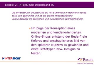 Beispiel 2: INTERSPORT Deutschland eG
Die INTERSPORT Deutschland eG mit Stammsitz in Heilbronn wurde
1956 von gegründet und ist die größte mittelständische
Verbundgruppe im deutschen und europäischen Sportfachhandel.
» Im Zuge der Konzeption eines
modernen und kundenorientierten
Online-Shops entstand der Bedarf, ein
tieferes und anschaulicheres Bild von
den späteren Nutzern zu gewinnen und
erste Prototypen bzw. Designs zu
testen.
 