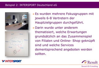 Beispiel 2: INTERSPORT Deutschland eG
» Es wurden mehrere Fokusgruppen mit
jeweils 6-8 Vertretern der
Hauptzielgruppen durchgeführt.
» Darin wurde unter anderem
thematisiert, welche Erwartungen
grundsätzlich an das Zusammenspiel
von Filialen und Online- Shop geknüpft
sind und welche Services
dementsprechend angeboten werden
sollten.
 