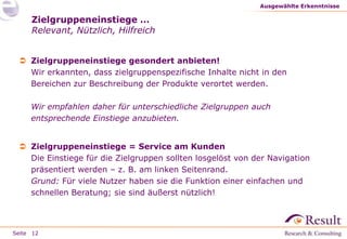 Seite
Zielgruppeneinstiege …
Relevant, Nützlich, Hilfreich
 Zielgruppeneinstiege gesondert anbieten!
Wir erkannten, dass zielgruppenspezifische Inhalte nicht in den
Bereichen zur Beschreibung der Produkte verortet werden.
Wir empfahlen daher für unterschiedliche Zielgruppen auch
entsprechende Einstiege anzubieten.
 Zielgruppeneinstiege = Service am Kunden
Die Einstiege für die Zielgruppen sollten losgelöst von der Navigation
präsentiert werden – z. B. am linken Seitenrand.
Grund: Für viele Nutzer haben sie die Funktion einer einfachen und
schnellen Beratung; sie sind äußerst nützlich!
Ausgewählte Erkenntnisse
12
 