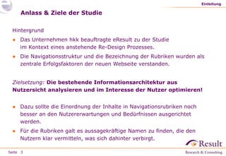 Seite
Anlass & Ziele der Studie
Hintergrund
● Das Unternehmen hkk beauftragte eResult zu der Studie
im Kontext eines anstehende Re-Design Prozesses.
● Die Navigationsstruktur und die Bezeichnung der Rubriken wurden als
zentrale Erfolgsfaktoren der neuen Webseite verstanden.
Zielsetzung: Die bestehende Informationsarchitektur aus
Nutzersicht analysieren und im Interesse der Nutzer optimieren!
● Dazu sollte die Einordnung der Inhalte in Navigationsrubriken noch
besser an den Nutzererwartungen und Bedürfnissen ausgerichtet
werden.
● Für die Rubriken galt es aussagekräftige Namen zu finden, die den
Nutzern klar vermitteln, was sich dahinter verbirgt.
Einleitung
3
 