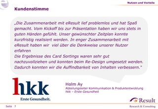 Seite
Kundenstimme
„Die Zusammenarbeit mit eResult lief problemlos und hat Spaß
gemacht. Vom Kickoff bis zur Präsentation haben wir uns stets in
guten Händen gefühlt. Unser gewünschter Zeitplan konnte
kurzfristig realisiert werden. In enger Zusammenarbeit mit
eResult haben wir viel über die Denkweise unserer Nutzer
erfahren
Die Ergebnisse des Card Sortings waren sehr gut
nachzuvollziehen und konnten beim Re-Design umgesetzt werden.
Dadurch konnten wir die Auffindbarkeit von Inhalten verbessern.“
Nutzen und Vorteile
7
Holm Ay
Abteilungsleiter Kommunikation & Produktentwicklung
hkk – Erste Gesundheit
 