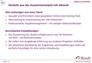 Seite
Vorteile aus der Zusammenarbeit mit eResult
Alle Leistungen aus einer Hand
● Auswahl und Einrichten eines geeigneten Online Card Sorting Tools
● Rekrutierung & Incentivierung der 100 Teilnehmer
● Professionelles Projektmanagement - mit stetigen Statusmeldungen
Durchdachte Empfehlungen
● Die Auswertung der Studie erfolgte durch zwei UX Experten
mit Fach- und Branchenwissen.
● Sie ließen ihre langjährige Erfahrung aus anderen Projekten einfließen.
● Die detaillierte Darstellung der Ergebnisse und Empfehlungen boten die
perfekte Grundlage für eine rasche Umsetzung.
Nutzen und Vorteile
9
 
