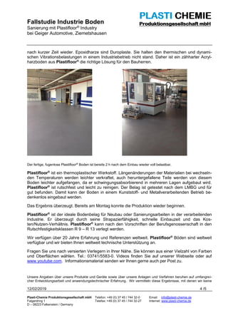 Fallstudie Industrie Boden
Sanierung mit Plastifloor® Industry
bei Geiger Automotive, Ziemetshausen
12/02/2019 4 /5
Plasti-Chemie Produktionsgesellschaft mbH Telefon: +49 (0) 37 45 / 744 32-0 Email: info@plasti-chemie.de
Falgardring 1 Telefax: +49 (0) 37 45 / 744 32-27 Internet: www.plasti-chemie.de
D – 08223 Falkenstein / Germany
nach kurzer Zeit wieder. Epoxidharze sind Duroplaste. Sie halten den thermischen und dynami-
schen Vibrationsbelastungen in einem Industriebetrieb nicht stand. Daher ist ein zähharter Acryl-
harzboden aus Plastifloor®
die richtige Lösung für den Bauherren.
Der fertige, fugenlose Plastifloor®
Boden ist bereits 2 h nach dem Einbau wieder voll belastbar.
Plastifloor®
ist ein thermoplastischer Werkstoff. Längenänderungen der Materialien bei wechseln-
den Temperaturen werden leichter verkraftet, auch heruntergefallene Teile werden von diesem
Boden leichter aufgefangen, da er schwingungsabsorbierend in mehreren Lagen aufgebaut wird.
Plastifloor®
ist rutschfest und leicht zu reinigen. Der Belag ist getestet nach dem LMBG und für
gut befunden. Damit kann der Boden in einem Kunststoff- und Metallverarbeitenden Betrieb be-
denkenlos eingebaut werden.
Das Ergebnis überzeugt. Bereits am Montag konnte die Produktion wieder beginnen.
Plastifloor®
ist der ideale Bodenbelag für Neubau oder Sanierungsarbeiten in der verarbeitenden
Industrie. Er überzeugt durch seine Strapazierfähigkeit, schnelle Einbauzeit und das Kos-
ten/Nutzen-Verhältnis. Plastifloor®
kann nach den Vorschriften der Berufsgenossenschaft in den
Rutschfestigkeitsklassen R 9 – R 13 verlegt werden.
Wir verfügen über 20 Jahre Erfahrung und Referenzen weltweit. Plastifloor®
Böden sind weltweit
verfügbar und wir bieten Ihnen weltweit technische Unterstützung an.
Fragen Sie uns nach versierten Verlegern in Ihrer Nähe. Sie können aus einer Vielzahl von Farben
und Oberflächen wählen. Tel.: 03741/5583-0. Videos finden Sie auf unserer Webseite oder auf
www.youtube.com. Informationsmaterial senden wir Ihnen gerne auch per Post zu.
Unsere Angaben über unsere Produkte und Geräte sowie über unsere Anlagen und Verfahren beruhen auf umfangrei-
cher Entwicklungsarbeit und anwendungstechnischer Erfahrung. Wir vermitteln diese Ergebnisse, mit denen wir keine
 