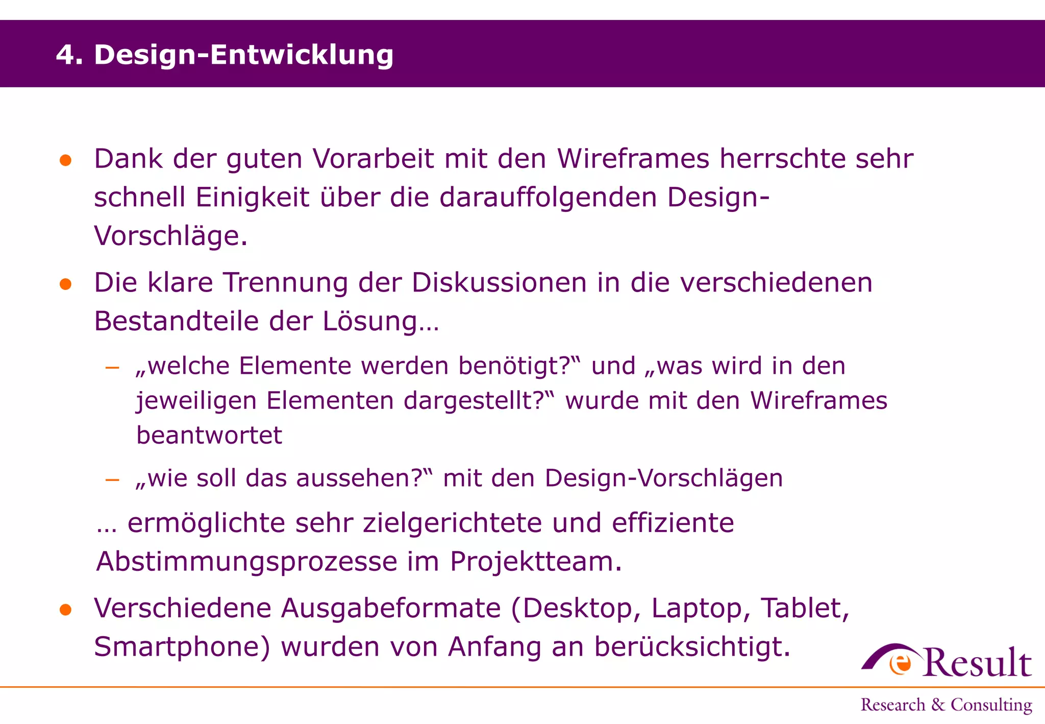 4. Design-Entwicklung
● Dank der guten Vorarbeit mit den Wireframes herrschte sehr
schnell Einigkeit über die darauffolgenden Design-
Vorschläge.
● Die klare Trennung der Diskussionen in die verschiedenen
Bestandteile der Lösung…
– „welche Elemente werden benötigt?“ und „was wird in den
jeweiligen Elementen dargestellt?“ wurde mit den Wireframes
beantwortet
– „wie soll das aussehen?“ mit den Design-Vorschlägen
… ermöglichte sehr zielgerichtete und effiziente
Abstimmungsprozesse im Projektteam.
● Verschiedene Ausgabeformate (Desktop, Laptop, Tablet,
Smartphone) wurden von Anfang an berücksichtigt.
 