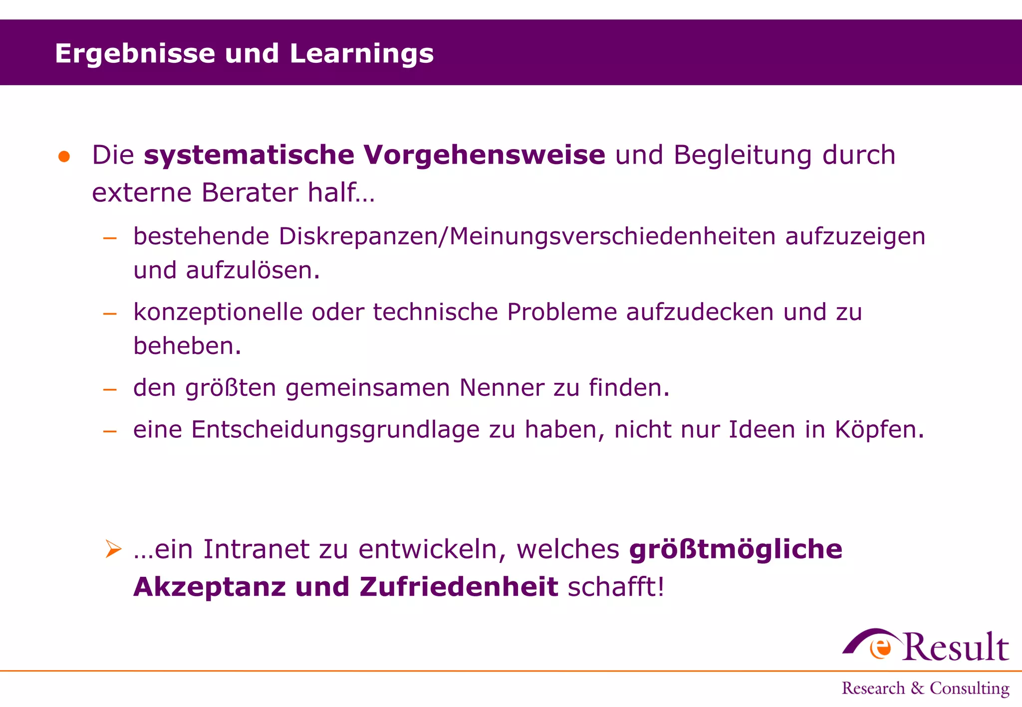 Ergebnisse und Learnings
● Die systematische Vorgehensweise und Begleitung durch
externe Berater half…
– bestehende Diskrepanzen/Meinungsverschiedenheiten aufzuzeigen
und aufzulösen.
– konzeptionelle oder technische Probleme aufzudecken und zu
beheben.
– den größten gemeinsamen Nenner zu finden.
– eine Entscheidungsgrundlage zu haben, nicht nur Ideen in Köpfen.
 …ein Intranet zu entwickeln, welches größtmögliche
Akzeptanz und Zufriedenheit schafft!
 