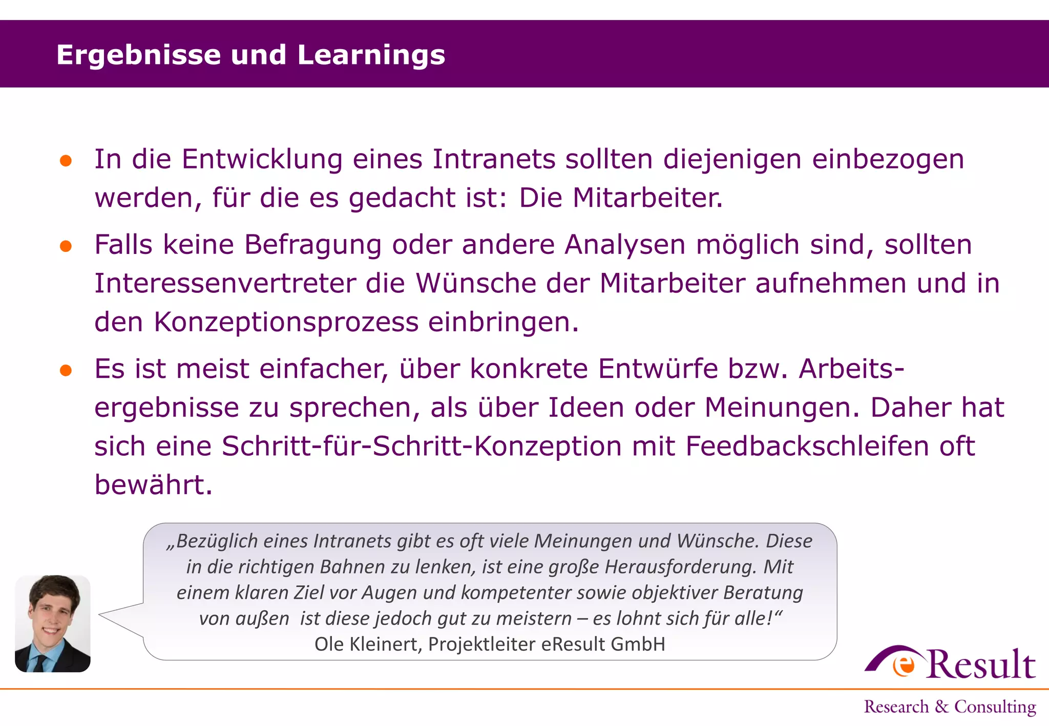 Ergebnisse und Learnings
● In die Entwicklung eines Intranets sollten diejenigen einbezogen
werden, für die es gedacht ist: Die Mitarbeiter.
● Falls keine Befragung oder andere Analysen möglich sind, sollten
Interessenvertreter die Wünsche der Mitarbeiter aufnehmen und in
den Konzeptionsprozess einbringen.
● Es ist meist einfacher, über konkrete Entwürfe bzw. Arbeits-
ergebnisse zu sprechen, als über Ideen oder Meinungen. Daher hat
sich eine Schritt-für-Schritt-Konzeption mit Feedbackschleifen oft
bewährt.
„Bezüglich eines Intranets gibt es oft viele Meinungen und Wünsche. Diese
in die richtigen Bahnen zu lenken, ist eine große Herausforderung. Mit
einem klaren Ziel vor Augen und kompetenter sowie objektiver Beratung
von außen ist diese jedoch gut zu meistern – es lohnt sich für alle!“
Ole Kleinert, Projektleiter eResult GmbH
 