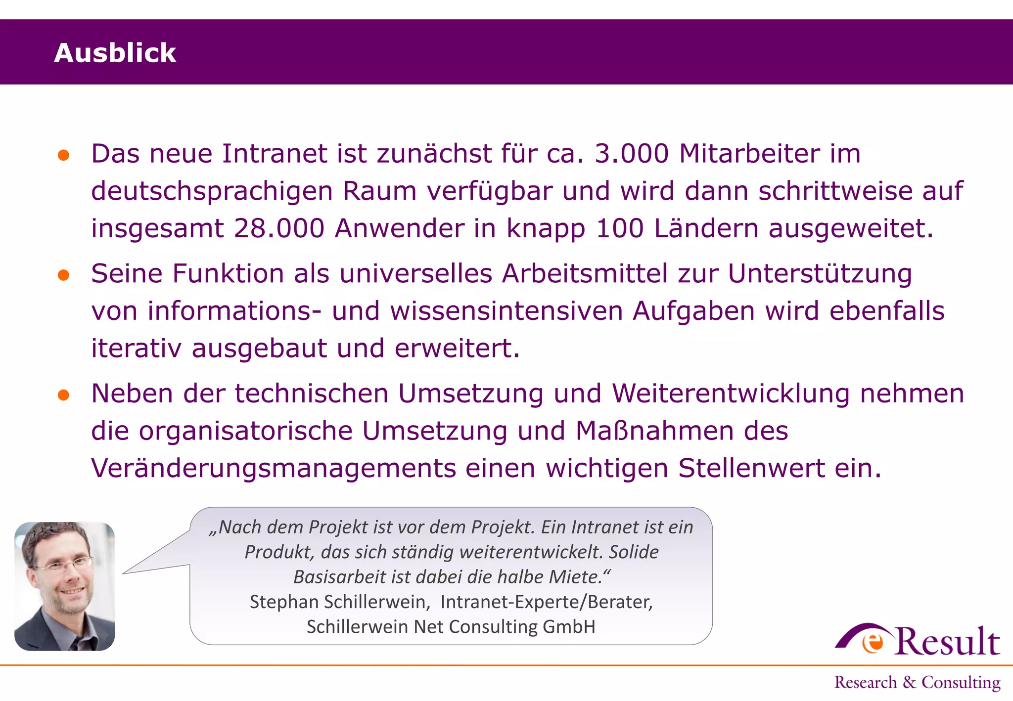 Ausblick
● Das neue Intranet ist zunächst für ca. 3.000 Mitarbeiter im
deutschsprachigen Raum verfügbar und wird dann schrittweise auf
insgesamt 28.000 Anwender in knapp 100 Ländern ausgeweitet.
● Seine Funktion als universelles Arbeitsmittel zur Unterstützung
von informations- und wissensintensiven Aufgaben wird ebenfalls
iterativ ausgebaut und erweitert.
● Neben der technischen Umsetzung und Weiterentwicklung nehmen
die organisatorische Umsetzung und Maßnahmen des
Veränderungsmanagements einen wichtigen Stellenwert ein.
„Nach dem Projekt ist vor dem Projekt. Ein Intranet ist ein
Produkt, das sich ständig weiterentwickelt. Solide
Basisarbeit ist dabei die halbe Miete.“
Stephan Schillerwein, Intranet-Experte/Berater,
Schillerwein Net Consulting GmbH
 