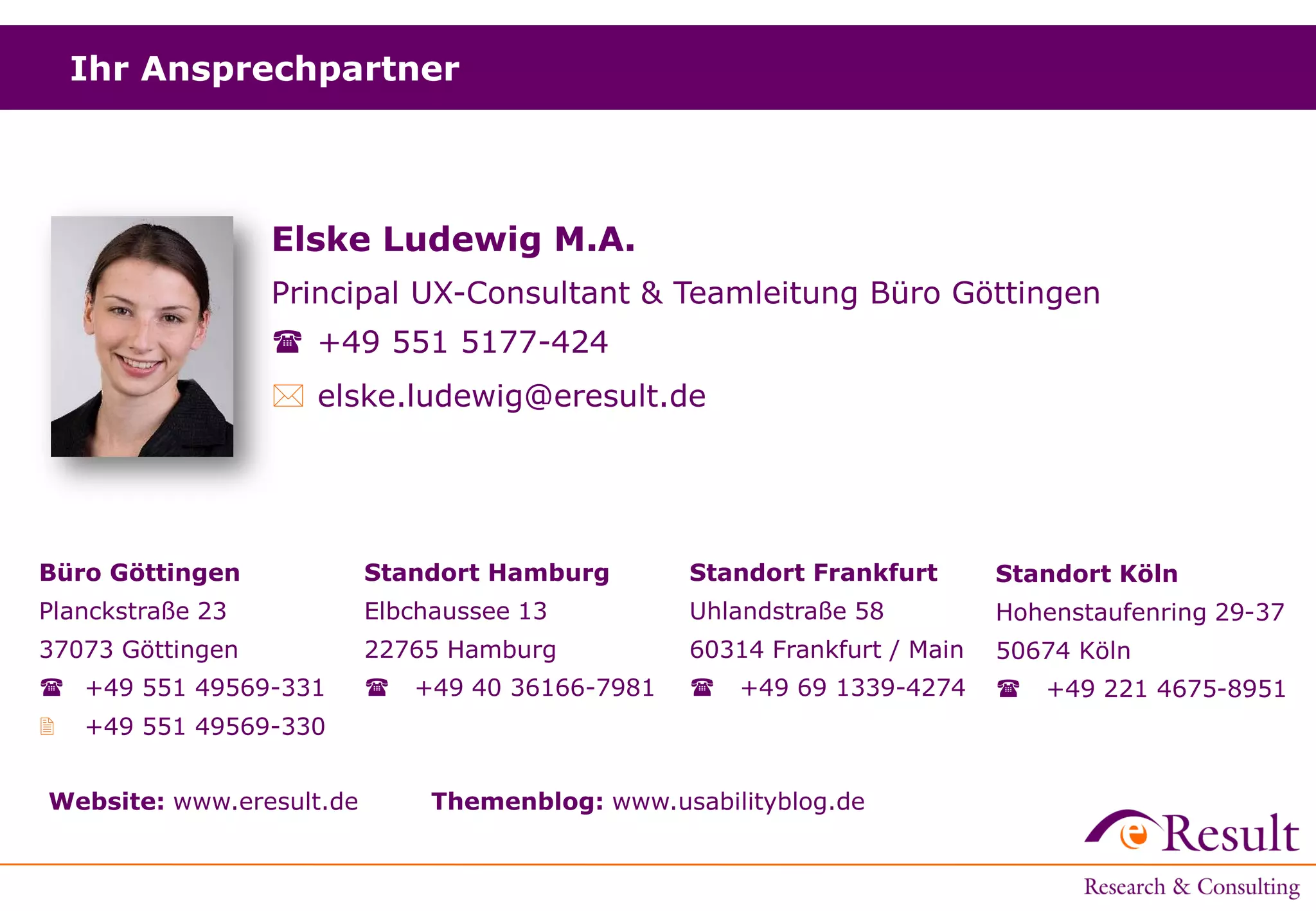 Ihr Ansprechpartner
Standort Hamburg
Elbchaussee 13
22765 Hamburg
 +49 40 36166-7981
Büro Göttingen
Planckstraße 23
37073 Göttingen
 +49 551 49569-331
 +49 551 49569-330
Standort Frankfurt
Uhlandstraße 58
60314 Frankfurt / Main
 +49 69 1339-4274
Website: www.eresult.de Themenblog: www.usabilityblog.de
Standort Köln
Hohenstaufenring 29-37
50674 Köln
 +49 221 4675-8951
Elske Ludewig M.A.
Principal UX-Consultant & Teamleitung Büro Göttingen
 +49 551 5177-424
 elske.ludewig@eresult.de
 