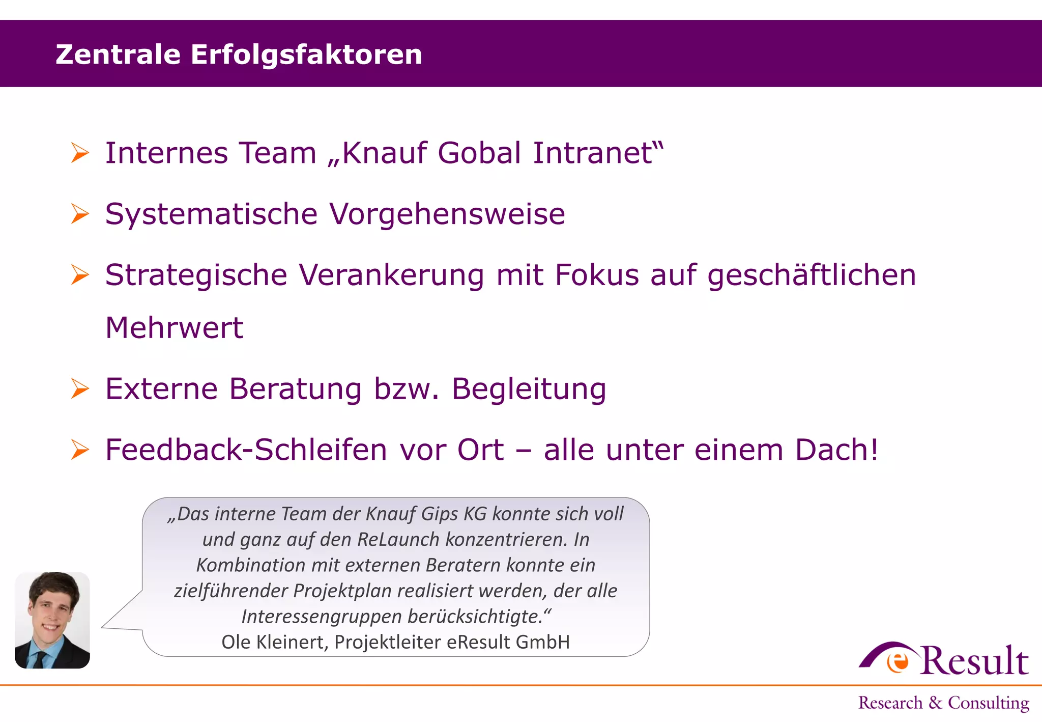  Internes Team „Knauf Gobal Intranet“
 Systematische Vorgehensweise
 Strategische Verankerung mit Fokus auf geschäftlichen
Mehrwert
 Externe Beratung bzw. Begleitung
 Feedback-Schleifen vor Ort – alle unter einem Dach!
Zentrale Erfolgsfaktoren
„Das interne Team der Knauf Gips KG konnte sich voll
und ganz auf den ReLaunch konzentrieren. In
Kombination mit externen Beratern konnte ein
zielführender Projektplan realisiert werden, der alle
Interessengruppen berücksichtigte.“
Ole Kleinert, Projektleiter eResult GmbH
 