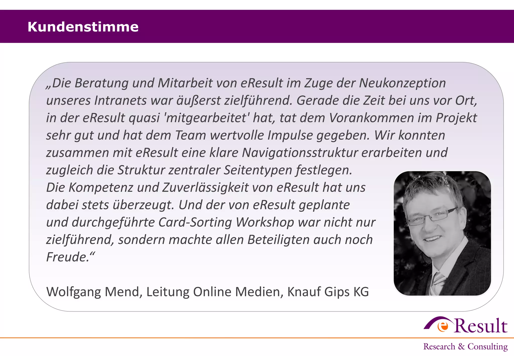 Kundenstimme
„Die Beratung und Mitarbeit von eResult im Zuge der Neukonzeption
unseres Intranets war äußerst zielführend. Gerade die Zeit bei uns vor Ort,
in der eResult quasi 'mitgearbeitet' hat, tat dem Vorankommen im Projekt
sehr gut und hat dem Team wertvolle Impulse gegeben. Wir konnten
zusammen mit eResult eine klare Navigationsstruktur erarbeiten und
zugleich die Struktur zentraler Seitentypen festlegen.
Die Kompetenz und Zuverlässigkeit von eResult hat uns
dabei stets überzeugt. Und der von eResult geplante
und durchgeführte Card-Sorting Workshop war nicht nur
zielführend, sondern machte allen Beteiligten auch noch
Freude.“
Wolfgang Mend, Leitung Online Medien, Knauf Gips KG
 