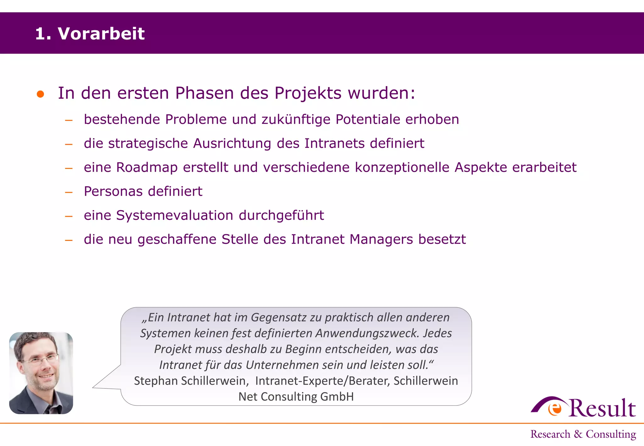 1. Vorarbeit
● In den ersten Phasen des Projekts wurden:
– bestehende Probleme und zukünftige Potentiale erhoben
– die strategische Ausrichtung des Intranets definiert
– eine Roadmap erstellt und verschiedene konzeptionelle Aspekte erarbeitet
– Personas definiert
– eine Systemevaluation durchgeführt
– die neu geschaffene Stelle des Intranet Managers besetzt
„Ein Intranet hat im Gegensatz zu praktisch allen anderen
Systemen keinen fest definierten Anwendungszweck. Jedes
Projekt muss deshalb zu Beginn entscheiden, was das
Intranet für das Unternehmen sein und leisten soll.“
Stephan Schillerwein, Intranet-Experte/Berater, Schillerwein
Net Consulting GmbH
 