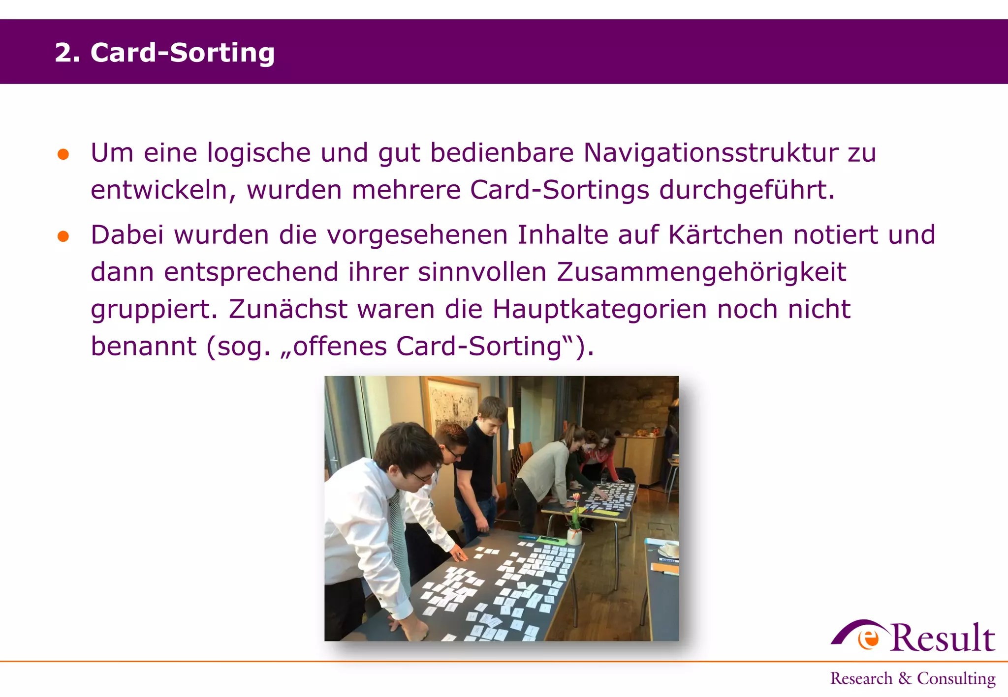 2. Card-Sorting
● Um eine logische und gut bedienbare Navigationsstruktur zu
entwickeln, wurden mehrere Card-Sortings durchgeführt.
● Dabei wurden die vorgesehenen Inhalte auf Kärtchen notiert und
dann entsprechend ihrer sinnvollen Zusammengehörigkeit
gruppiert. Zunächst waren die Hauptkategorien noch nicht
benannt (sog. „offenes Card-Sorting“).
 