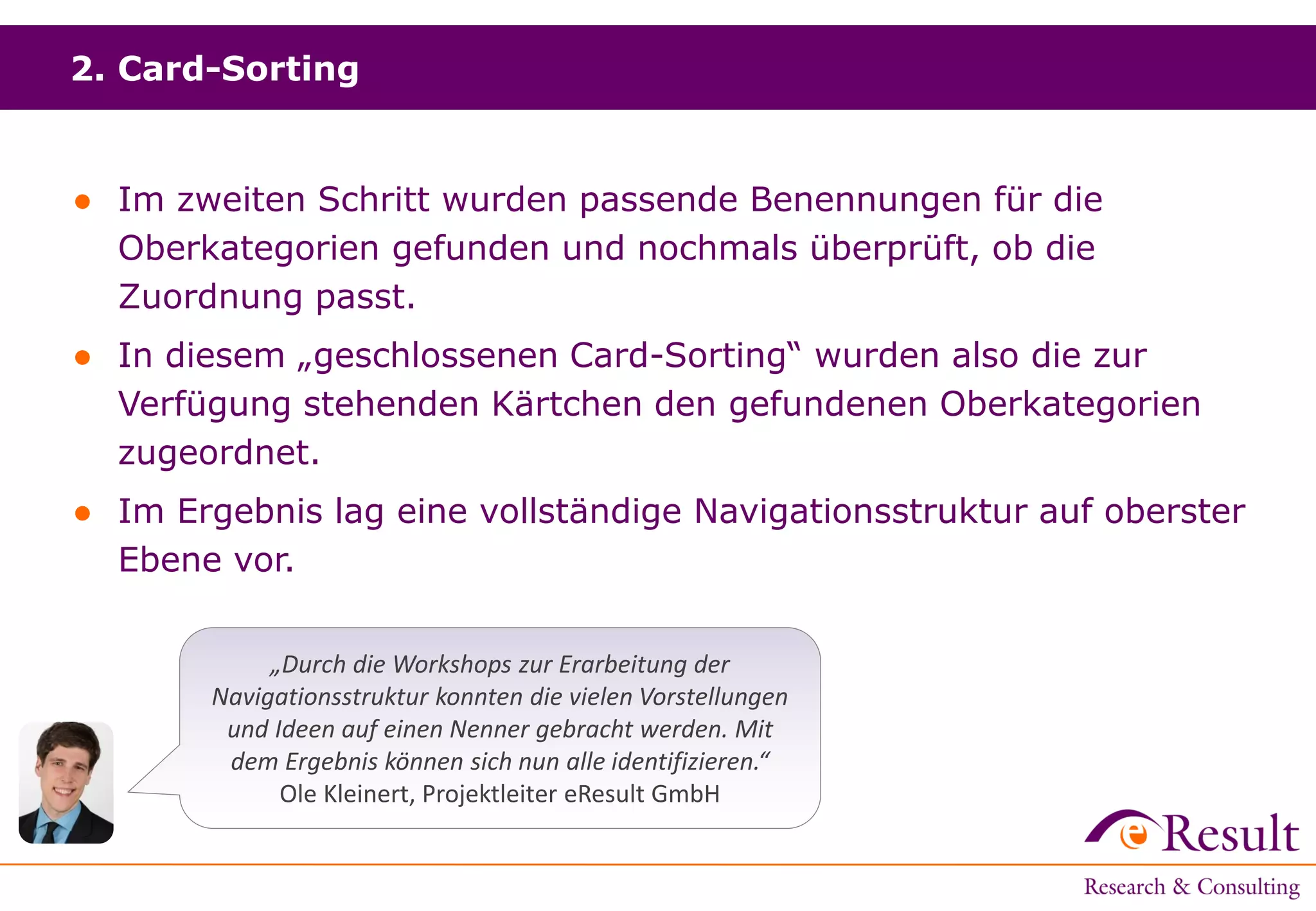 2. Card-Sorting
● Im zweiten Schritt wurden passende Benennungen für die
Oberkategorien gefunden und nochmals überprüft, ob die
Zuordnung passt.
● In diesem „geschlossenen Card-Sorting“ wurden also die zur
Verfügung stehenden Kärtchen den gefundenen Oberkategorien
zugeordnet.
● Im Ergebnis lag eine vollständige Navigationsstruktur auf oberster
Ebene vor.
„Durch die Workshops zur Erarbeitung der
Navigationsstruktur konnten die vielen Vorstellungen
und Ideen auf einen Nenner gebracht werden. Mit
dem Ergebnis können sich nun alle identifizieren.“
Ole Kleinert, Projektleiter eResult GmbH
 