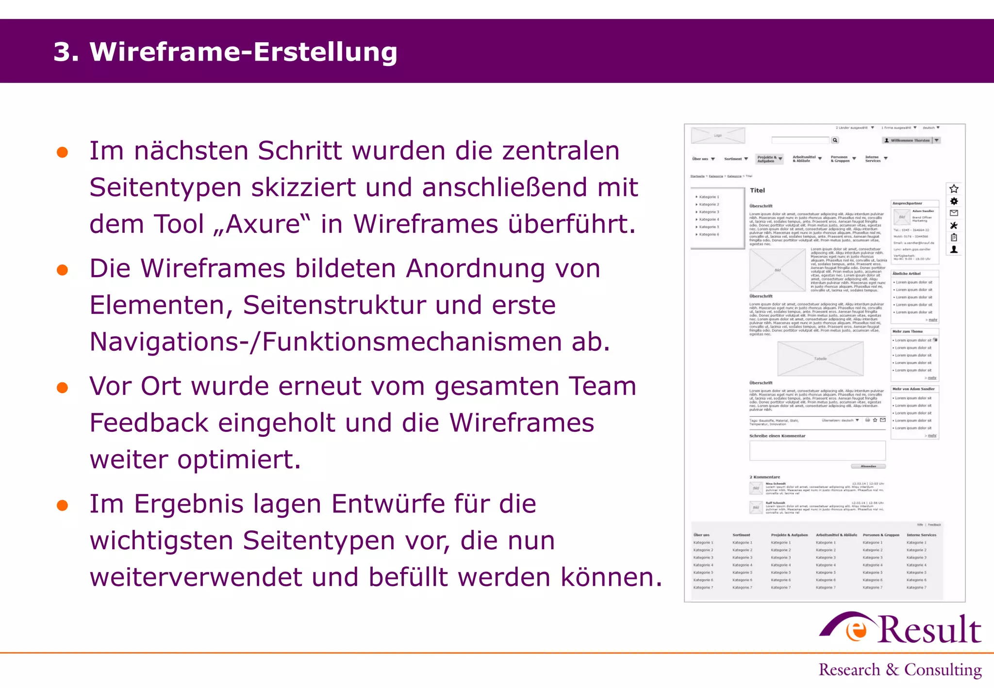 3. Wireframe-Erstellung
● Im nächsten Schritt wurden die zentralen
Seitentypen skizziert und anschließend mit
dem Tool „Axure“ in Wireframes überführt.
● Die Wireframes bildeten Anordnung von
Elementen, Seitenstruktur und erste
Navigations-/Funktionsmechanismen ab.
● Vor Ort wurde erneut vom gesamten Team
Feedback eingeholt und die Wireframes
weiter optimiert.
● Im Ergebnis lagen Entwürfe für die
wichtigsten Seitentypen vor, die nun
weiterverwendet und befüllt werden können.
 