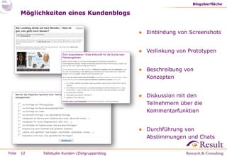 "Wir betreiben seit 2009 den Kundenblog.
                         Inzwischen ist der Blog ein fester Bestandteil
                         unseres systematischen User Centered
                         Design.


        Wir konnten mit Hilfe des Blogs unser Verständnis für die
        Wünsche unserer Nutzer ausweiten und vertiefen.
        Da wir unseren Blog auch zur Vorbereitung von Umfragen
        einsetzen, konnten wir unsere Forschungsaufwände für
        Nutzerbefragungen zum Teil deutlich reduzieren.


                         Iris Birger, Projektleiterin User Centered Design
                         Baur Versand (GmbH & Co KG)



Folie   12
 