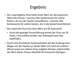 Ergebnis
• Der ursprüngliche Fluss hatte einen Wert von 60 Autos/min
(Wert des Flusses = Summe aller Kantenwerte für solche
Kanten, die aus der Quelle hinausführen = Summe aller
Kantenwerte für solche Kanten, die in die Senke hineinführen).
• Der maximale Fluss hat einen Wert von 95 Autos/min.
• Durch die gezeigte Flusserhöhung konnte der Fluss um 35
Autos / min erhöht werden, das Pokalspiel kann also
stattfinden.
• Durch eine Veränderte Kantenselektion bei der Findung eines
Weges von der Quelle zur Senke hätte sich auch ein anderer
Ablauf sowie ein anderer Fluss ergeben können, jedoch hätte
der Wert dieses Flusses ebenfalls 95 Autos/min betragen.
 