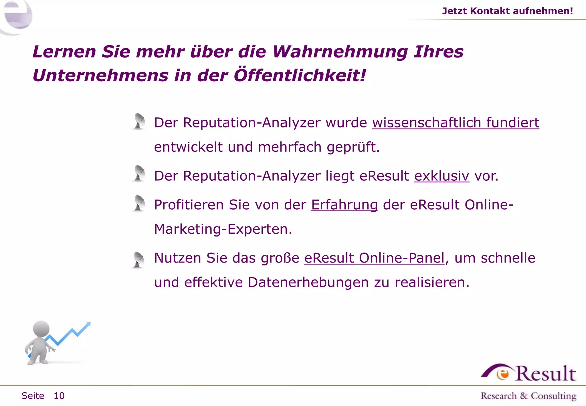Jetzt Kontakt aufnehmen!

Lernen Sie mehr über die Wahrnehmung Ihres
Unternehmens in der Öffentlichkeit!
» Der Reputation-Analyzer wurde wissenschaftlich fundiert
entwickelt und mehrfach geprüft.
» Der Reputation-Analyzer liegt eResult exklusiv vor.
» Profitieren Sie von der Erfahrung der eResult Online-

Marketing-Experten.
» Nutzen Sie das große eResult Online-Panel, um schnelle
und effektive Datenerhebungen zu realisieren.

Seite 10

 