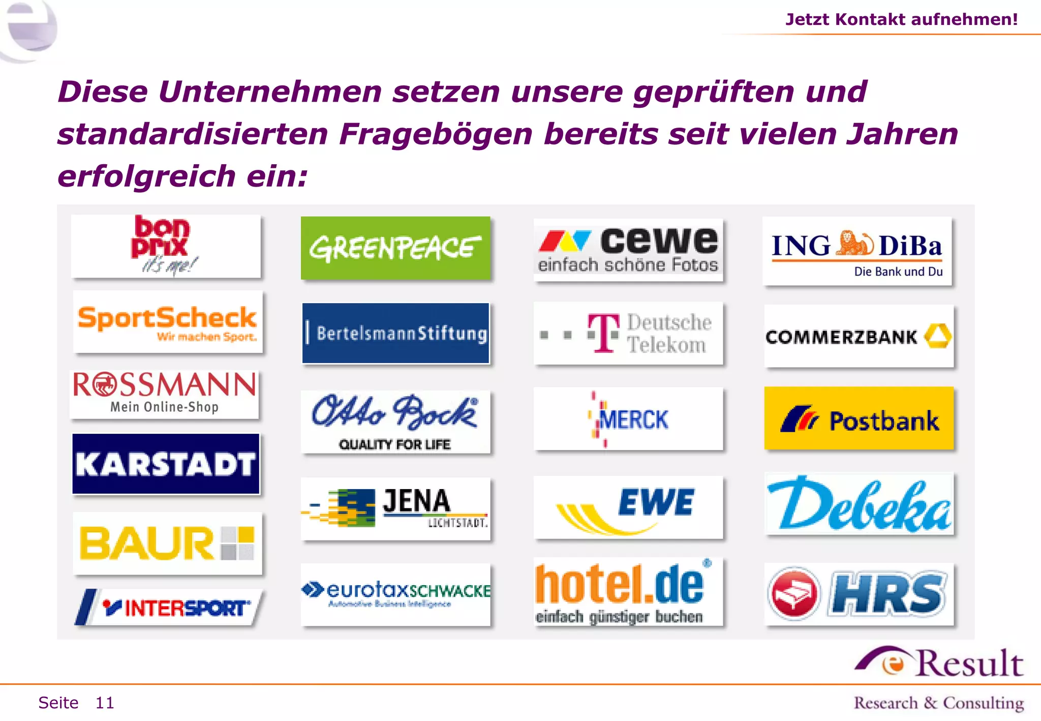 Jetzt Kontakt aufnehmen!

Diese Unternehmen setzen unsere geprüften und
standardisierten Fragebögen bereits seit vielen Jahren
erfolgreich ein:

Seite 11

 