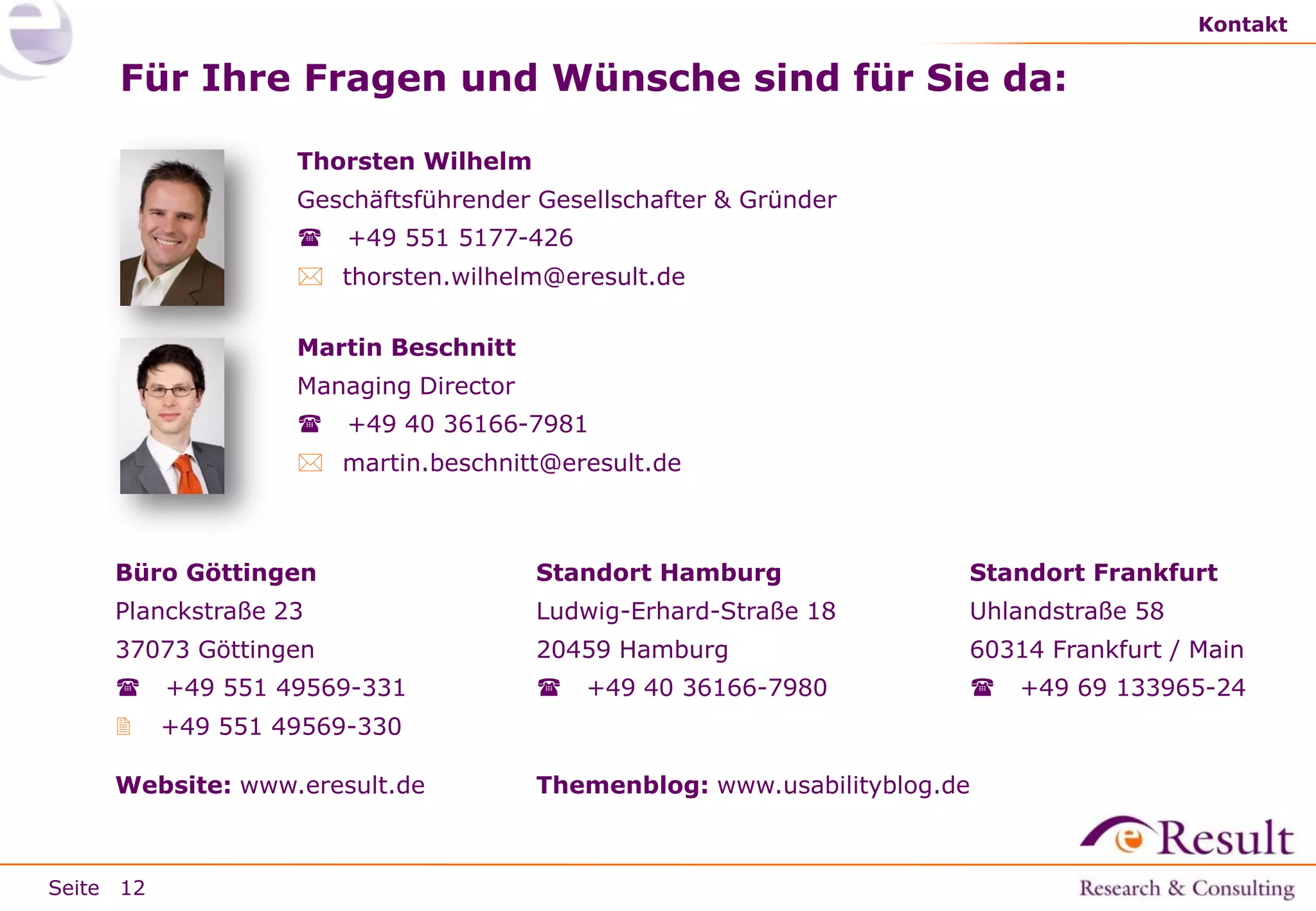 Kontakt

Für Ihre Fragen und Wünsche sind für Sie da:
Thorsten Wilhelm
Geschäftsführender Gesellschafter & Gründer


+49 551 5177-426

 thorsten.wilhelm@eresult.de
Martin Beschnitt

Managing Director


+49 40 36166-7981

 martin.beschnitt@eresult.de

Büro Göttingen

Standort Hamburg

Standort Frankfurt

Planckstraße 23

Ludwig-Erhard-Straße 18

Uhlandstraße 58

37073 Göttingen

20459 Hamburg

60314 Frankfurt / Main



+49 551 49569-331



+49 551 49569-330

Website: www.eresult.de

Seite 12



+49 40 36166-7980



Themenblog: www.usabilityblog.de

+49 69 133965-24

 
