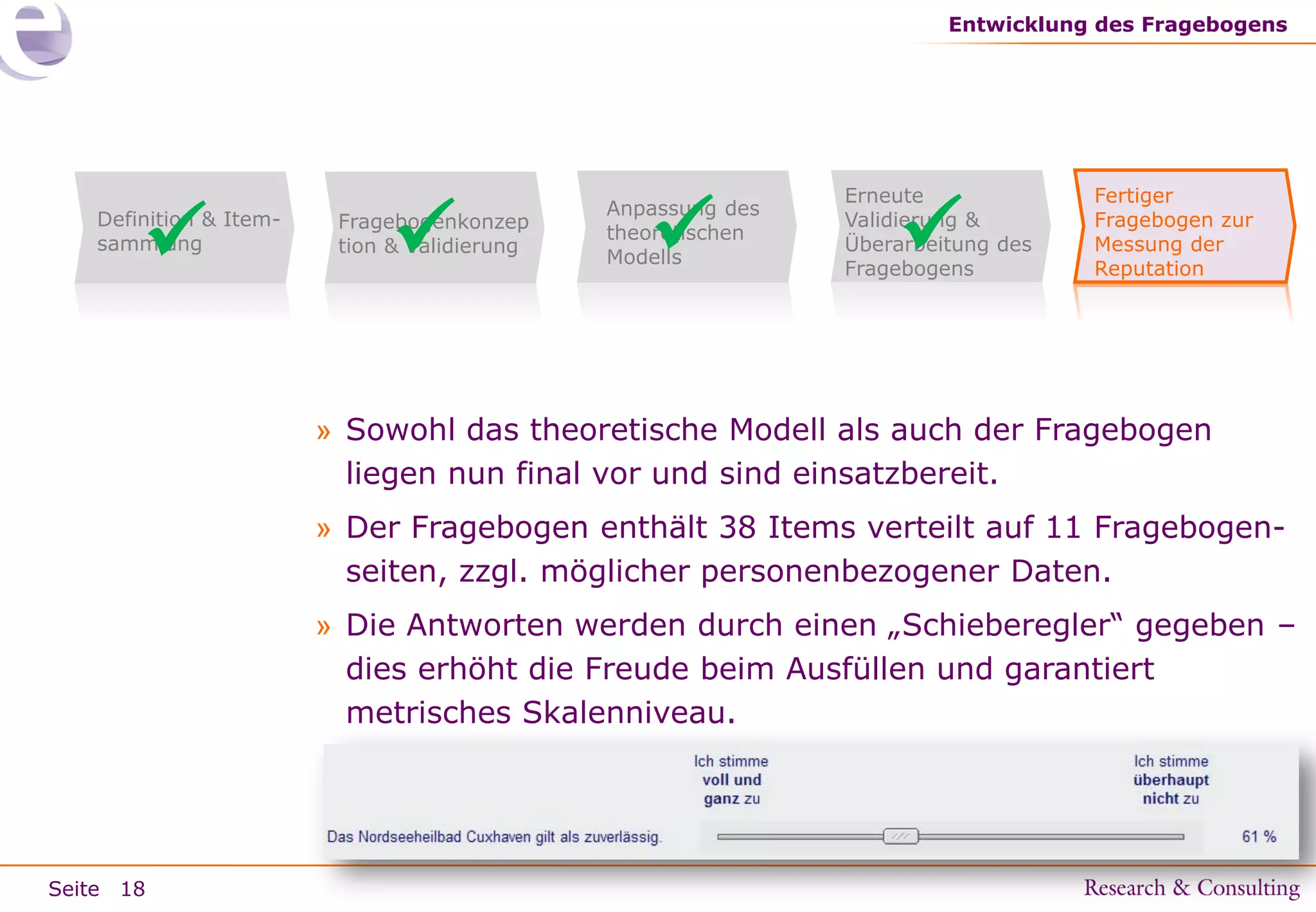 Entwicklung des Fragebogens



Definition & Itemsammlung



Fragebogenkonzep
tion & Validierung



Anpassung des
theoretischen
Modells

Erneute
Validierung &
Überarbeitung des
Fragebogens



Fertiger
Fragebogen zur
Messung der
Reputation

» Sowohl das theoretische Modell als auch der Fragebogen
liegen nun final vor und sind einsatzbereit.
» Der Fragebogen enthält 38 Items verteilt auf 11 Fragebogenseiten, zzgl. möglicher personenbezogener Daten.
» Die Antworten werden durch einen „Schieberegler“ gegeben –
dies erhöht die Freude beim Ausfüllen und garantiert
metrisches Skalenniveau.

Seite 18

 