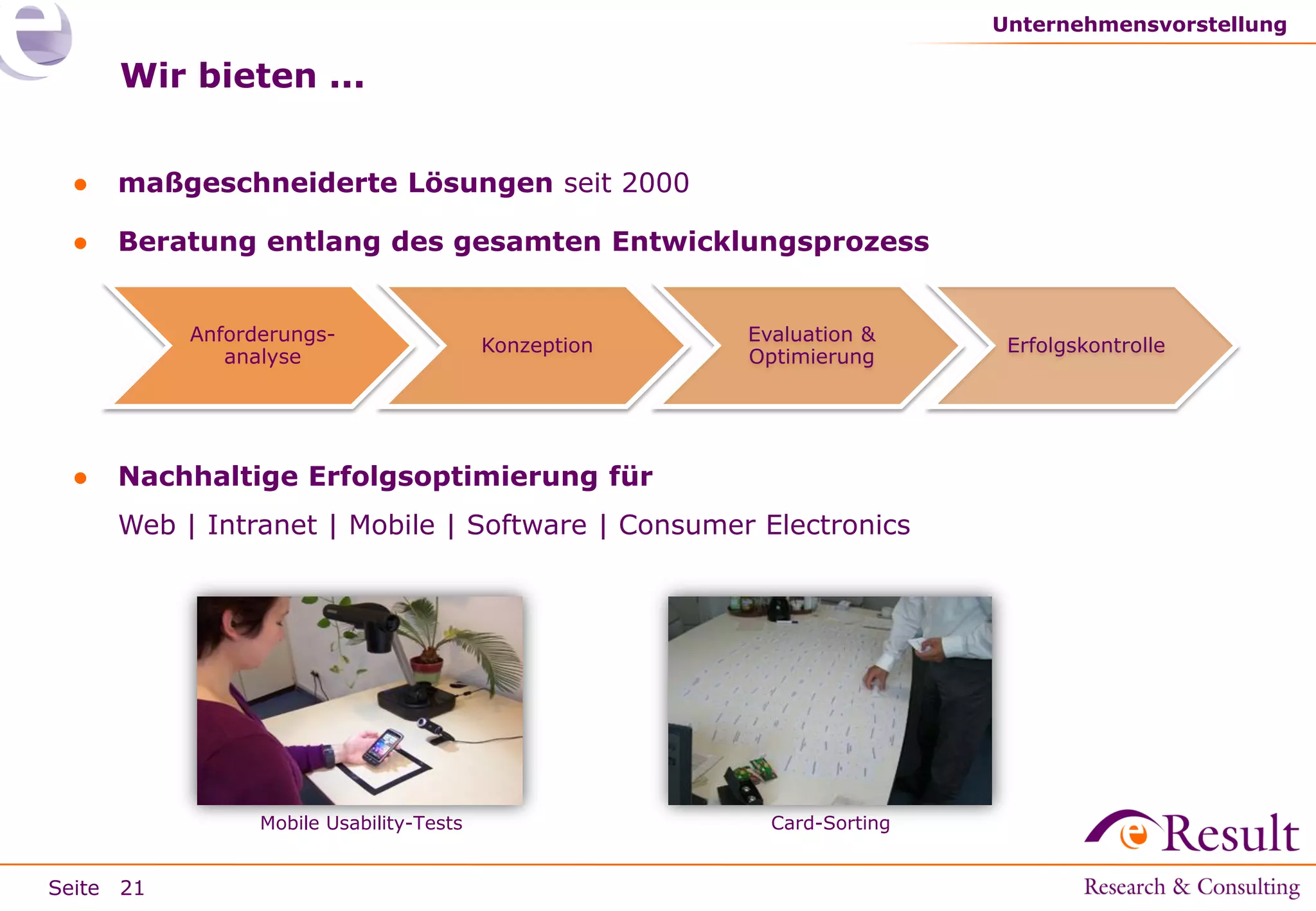 Unternehmensvorstellung

Wir bieten ...
●

maßgeschneiderte Lösungen seit 2000

●

Beratung entlang des gesamten Entwicklungsprozess
Anforderungsanalyse

●

Konzeption

Evaluation &
Optimierung

Nachhaltige Erfolgsoptimierung für
Web | Intranet | Mobile | Software | Consumer Electronics

Mobile Usability-Tests

Seite 21

Card-Sorting

Erfolgskontrolle

 