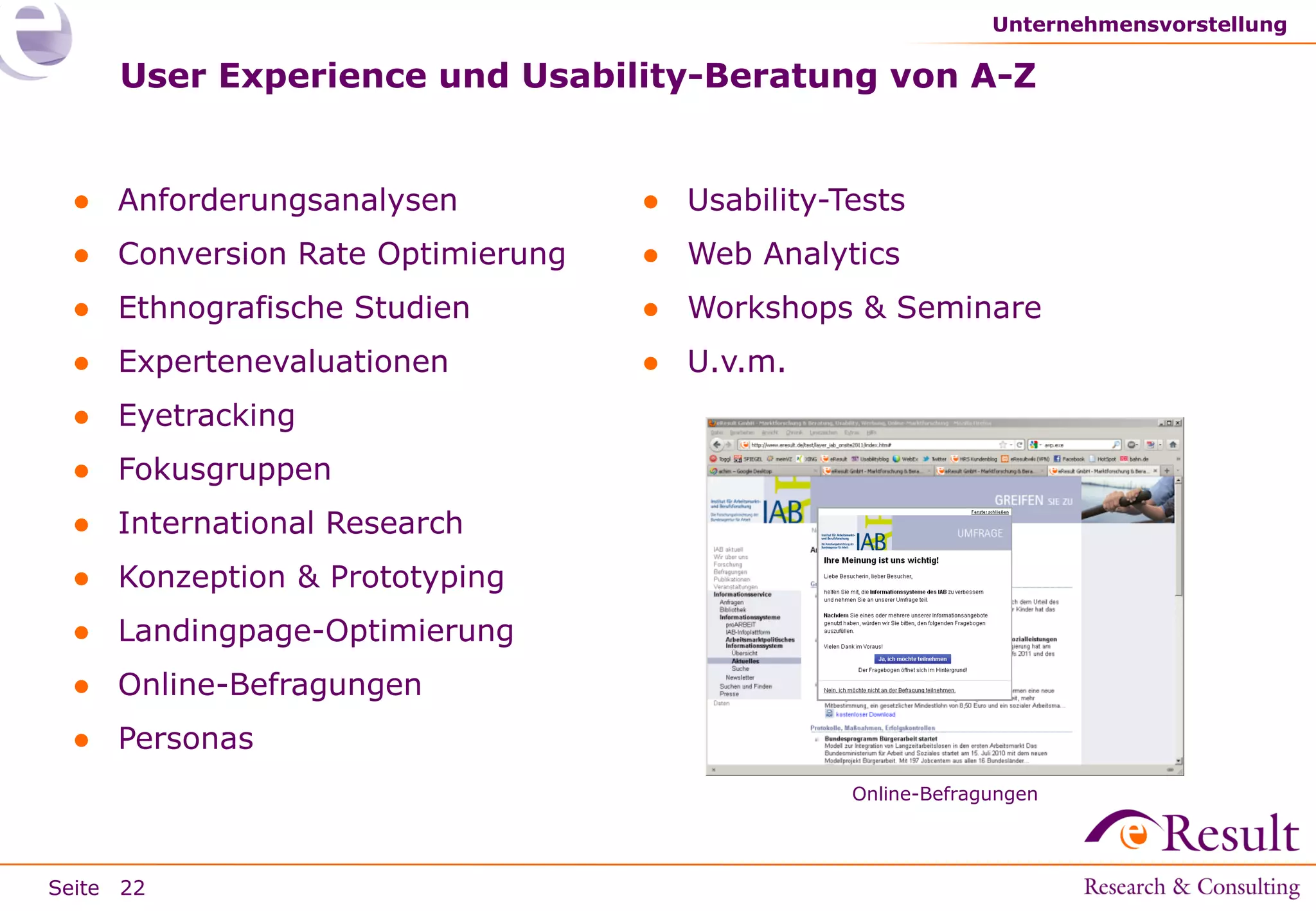 Unternehmensvorstellung

User Experience und Usability-Beratung von A-Z

● Anforderungsanalysen

● Usability-Tests

● Conversion Rate Optimierung

● Web Analytics

● Ethnografische Studien

● Workshops & Seminare

● Expertenevaluationen

● U.v.m.

● Eyetracking
● Fokusgruppen

● International Research
● Konzeption & Prototyping
● Landingpage-Optimierung

● Online-Befragungen
● Personas
Online-Befragungen

Seite 22

 