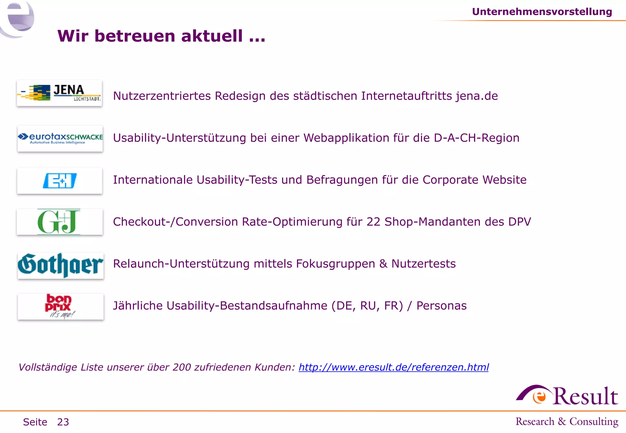 Unternehmensvorstellung

Wir betreuen aktuell ...

●

Nutzerzentriertes Redesign des städtischen Internetauftritts jena.de

●

Usability-Unterstützung bei einer Webapplikation für die D-A-CH-Region

●

Internationale Usability-Tests und Befragungen für die Corporate Website

●

Checkout-/Conversion Rate-Optimierung für 22 Shop-Mandanten des DPV

●

Relaunch-Unterstützung mittels Fokusgruppen & Nutzertests

●

Jährliche Usability-Bestandsaufnahme (DE, RU, FR) / Personas

Vollständige Liste unserer über 200 zufriedenen Kunden: http://www.eresult.de/referenzen.html

Seite 23

 