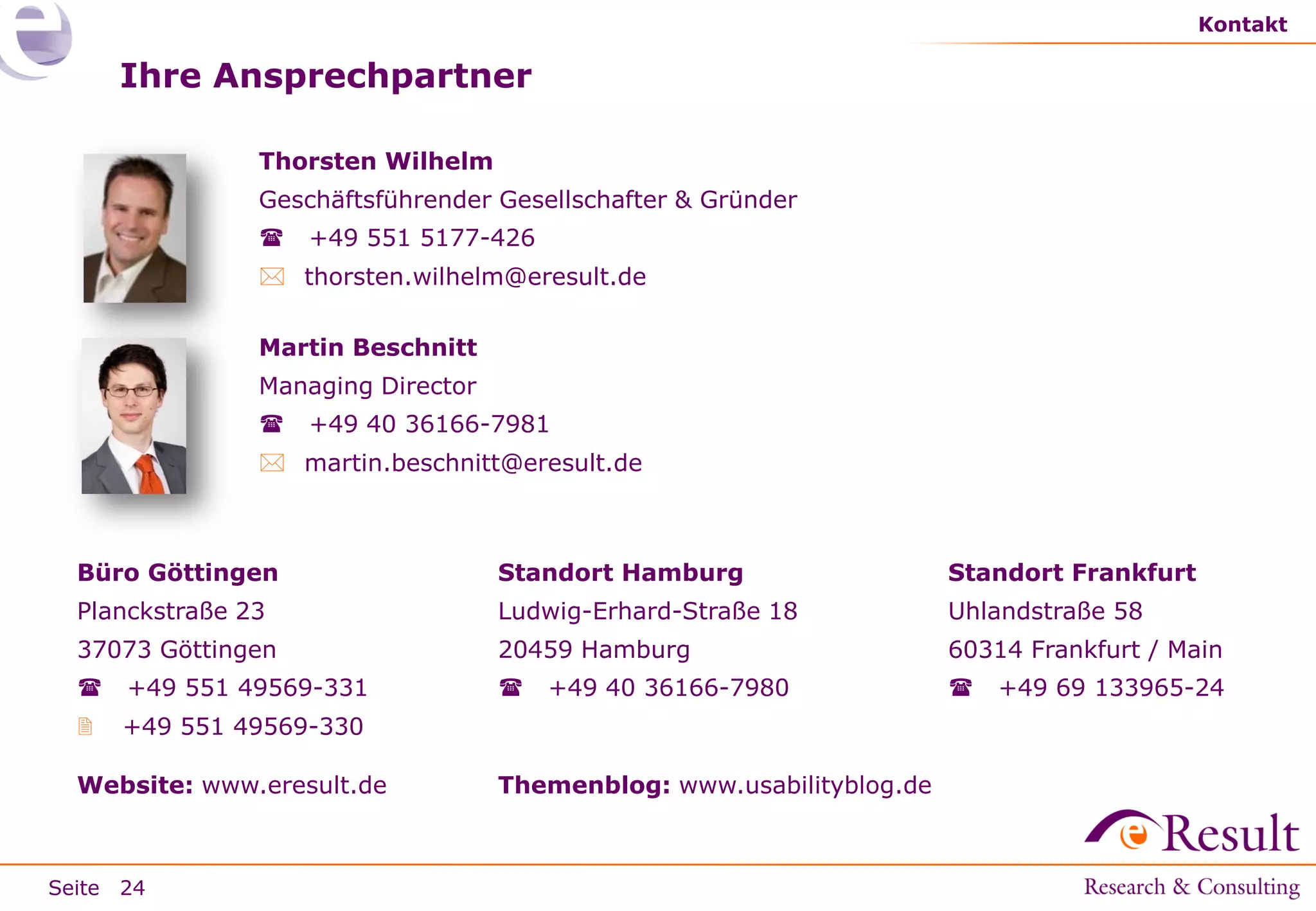 Kontakt

Ihre Ansprechpartner
Thorsten Wilhelm
Geschäftsführender Gesellschafter & Gründer


+49 551 5177-426

 thorsten.wilhelm@eresult.de
Martin Beschnitt

Managing Director


+49 40 36166-7981

 martin.beschnitt@eresult.de

Büro Göttingen

Standort Hamburg

Standort Frankfurt

Planckstraße 23

Ludwig-Erhard-Straße 18

Uhlandstraße 58

37073 Göttingen

20459 Hamburg

60314 Frankfurt / Main



+49 551 49569-331



+49 551 49569-330

Website: www.eresult.de

Seite 24



+49 40 36166-7980

Themenblog: www.usabilityblog.de



+49 69 133965-24

 