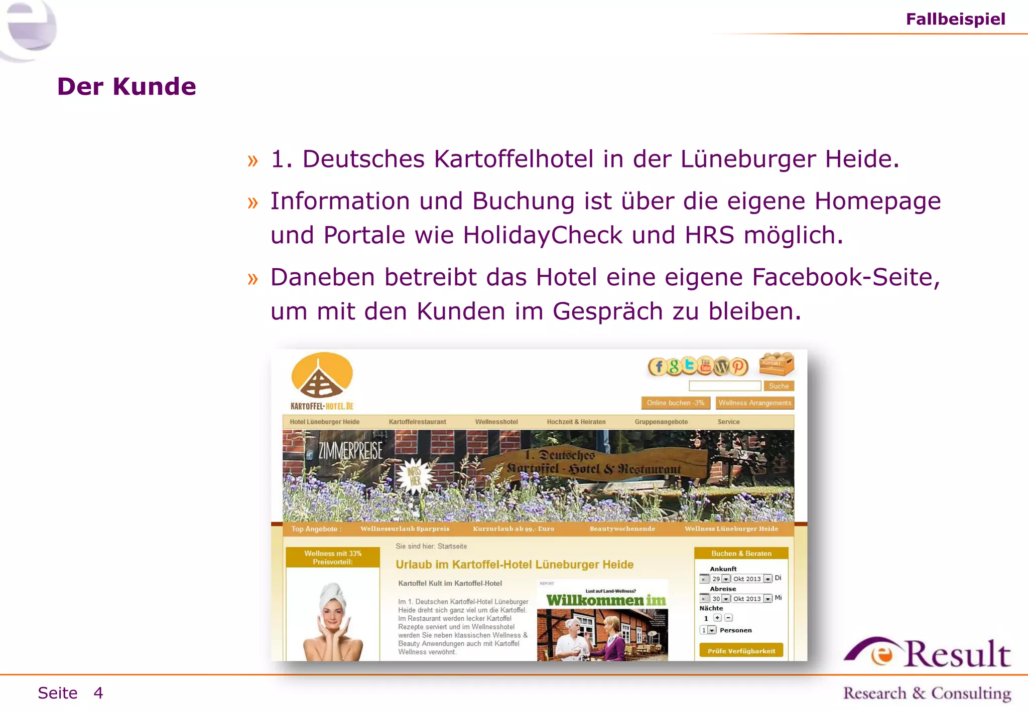 Fallbeispiel

Der Kunde
» 1. Deutsches Kartoffelhotel in der Lüneburger Heide.
» Information und Buchung ist über die eigene Homepage
und Portale wie HolidayCheck und HRS möglich.
» Daneben betreibt das Hotel eine eigene Facebook-Seite,
um mit den Kunden im Gespräch zu bleiben.

Seite 4

 