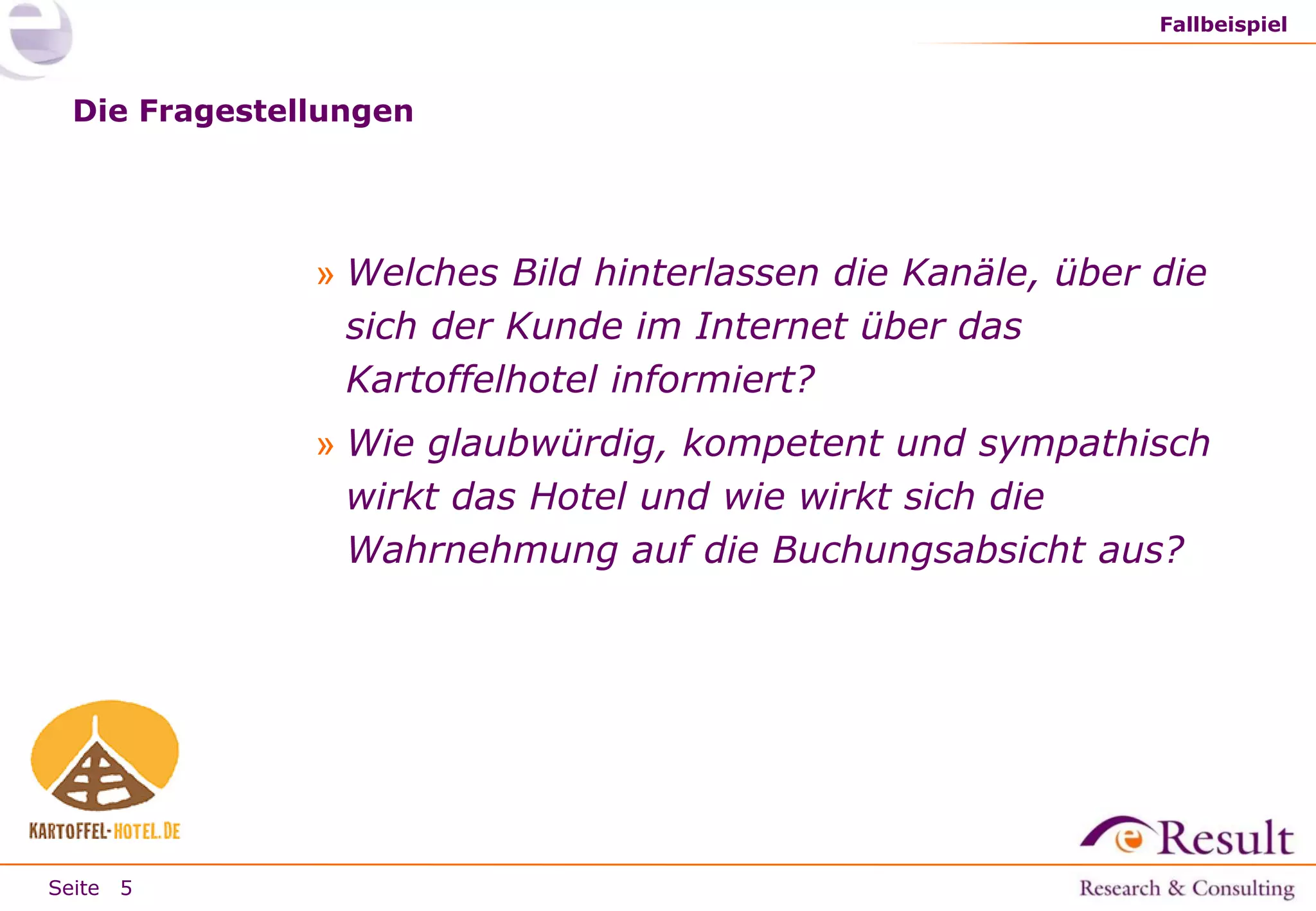 Fallbeispiel

Die Fragestellungen

» Welches Bild hinterlassen die Kanäle, über die
sich der Kunde im Internet über das
Kartoffelhotel informiert?
» Wie glaubwürdig, kompetent und sympathisch
wirkt das Hotel und wie wirkt sich die
Wahrnehmung auf die Buchungsabsicht aus?

Seite 5

 