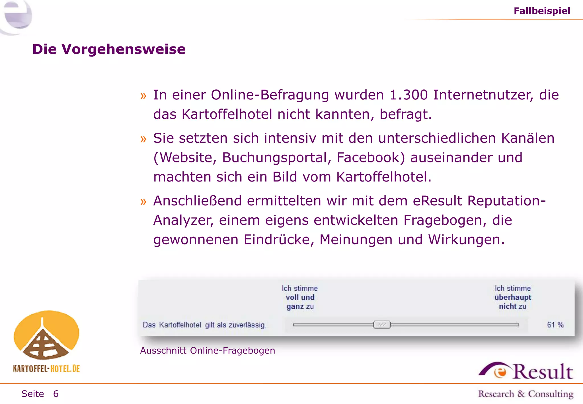 Fallbeispiel

Die Vorgehensweise
» In einer Online-Befragung wurden 1.300 Internetnutzer, die
das Kartoffelhotel nicht kannten, befragt.
» Sie setzten sich intensiv mit den unterschiedlichen Kanälen
(Website, Buchungsportal, Facebook) auseinander und
machten sich ein Bild vom Kartoffelhotel.
» Anschließend ermittelten wir mit dem eResult ReputationAnalyzer, einem eigens entwickelten Fragebogen, die
gewonnenen Eindrücke, Meinungen und Wirkungen.

Ausschnitt Online-Fragebogen

Seite 6

 