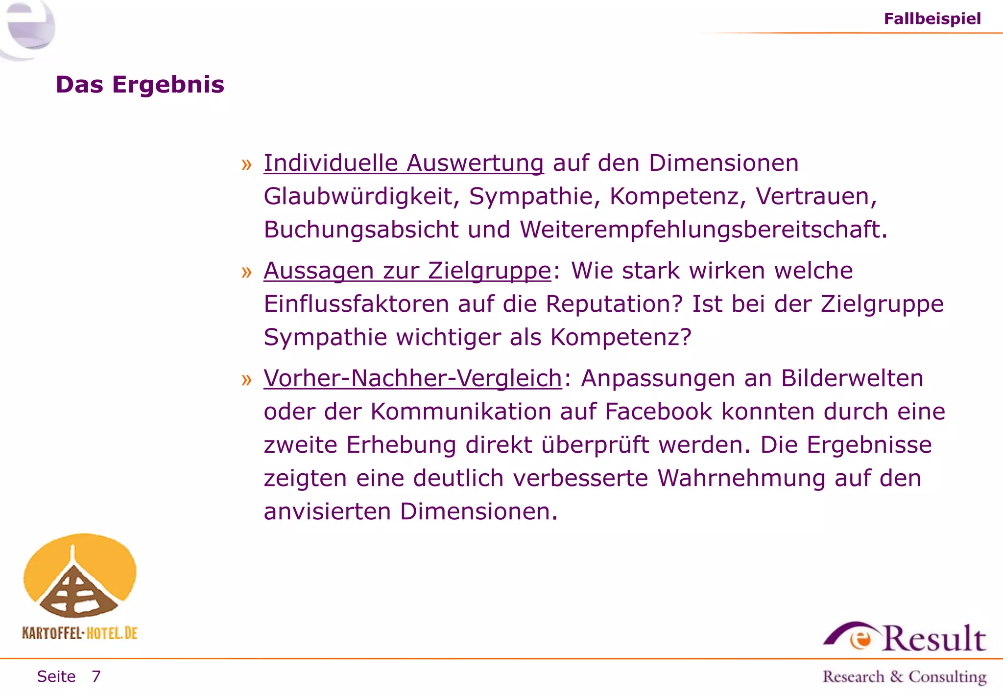 Fallbeispiel

Das Ergebnis
» Individuelle Auswertung auf den Dimensionen
Glaubwürdigkeit, Sympathie, Kompetenz, Vertrauen,
Buchungsabsicht und Weiterempfehlungsbereitschaft.
» Aussagen zur Zielgruppe: Wie stark wirken welche
Einflussfaktoren auf die Reputation? Ist bei der Zielgruppe
Sympathie wichtiger als Kompetenz?

» Vorher-Nachher-Vergleich: Anpassungen an Bilderwelten
oder der Kommunikation auf Facebook konnten durch eine
zweite Erhebung direkt überprüft werden. Die Ergebnisse
zeigten eine deutlich verbesserte Wahrnehmung auf den
anvisierten Dimensionen.

Seite 7

 
