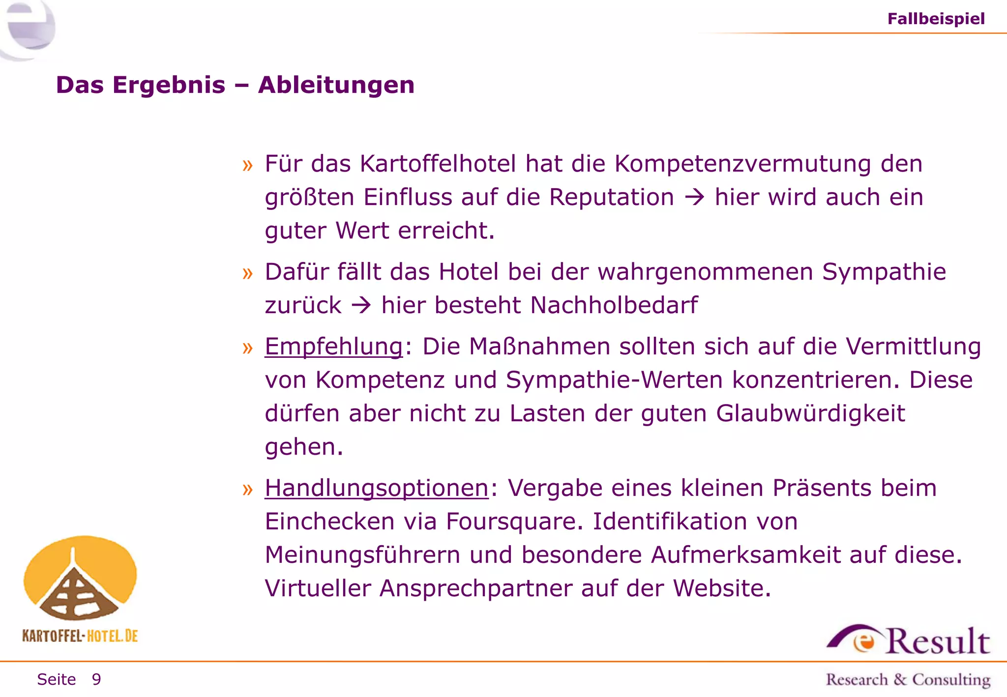 Fallbeispiel

Das Ergebnis – Ableitungen
» Für das Kartoffelhotel hat die Kompetenzvermutung den
größten Einfluss auf die Reputation  hier wird auch ein
guter Wert erreicht.
» Dafür fällt das Hotel bei der wahrgenommenen Sympathie
zurück  hier besteht Nachholbedarf
» Empfehlung: Die Maßnahmen sollten sich auf die Vermittlung
von Kompetenz und Sympathie-Werten konzentrieren. Diese
dürfen aber nicht zu Lasten der guten Glaubwürdigkeit
gehen.
» Handlungsoptionen: Vergabe eines kleinen Präsents beim
Einchecken via Foursquare. Identifikation von
Meinungsführern und besondere Aufmerksamkeit auf diese.
Virtueller Ansprechpartner auf der Website.

Seite 9

 