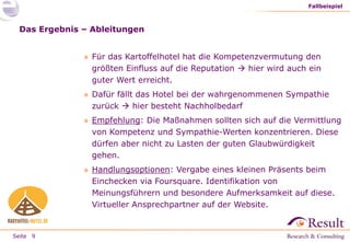 Fallbeispiel

Das Ergebnis – Ableitungen
» Für das Kartoffelhotel hat die Kompetenzvermutung den
größten Einfluss auf die Reputation  hier wird auch ein
guter Wert erreicht.
» Dafür fällt das Hotel bei der wahrgenommenen Sympathie
zurück  hier besteht Nachholbedarf
» Empfehlung: Die Maßnahmen sollten sich auf die Vermittlung
von Kompetenz und Sympathie-Werten konzentrieren. Diese
dürfen aber nicht zu Lasten der guten Glaubwürdigkeit
gehen.
» Handlungsoptionen: Vergabe eines kleinen Präsents beim
Einchecken via Foursquare. Identifikation von
Meinungsführern und besondere Aufmerksamkeit auf diese.
Virtueller Ansprechpartner auf der Website.

Seite 9

 