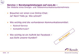 Service + Beratungsleistungen auf ewe.de –

Der Website eines Energie- und Telekommunikationsunternehmens

• Brauchen wir einen Live Online-Chat:
Ja? Nein? Falls ja: Wie schnell?
• Wie wichtig sind die vorhandenen Kommunikationsmittel:
• Rückruf-Service
• Kontaktformular?

• Wie wichtig ist ein Auftritt bei Facebook –
aus Sicht unserer Kunden?

Seite 10

 