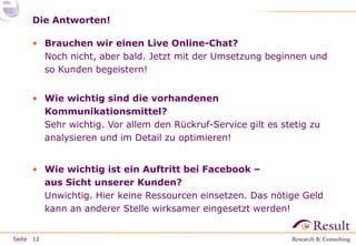 Die Antworten!
• Brauchen wir einen Live Online-Chat?
Noch nicht, aber bald. Jetzt mit der Umsetzung beginnen und
so Kunden begeistern!
• Wie wichtig sind die vorhandenen
Kommunikationsmittel?
Sehr wichtig. Vor allem den Rückruf-Service gilt es stetig zu
analysieren und im Detail zu optimieren!
• Wie wichtig ist ein Auftritt bei Facebook –
aus Sicht unserer Kunden?
Unwichtig. Hier keine Ressourcen einsetzen. Das nötige Geld
kann an anderer Stelle wirksamer eingesetzt werden!
Seite 12

 