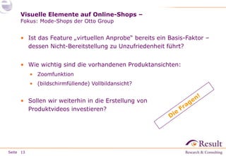 Visuelle Elemente auf Online-Shops –
Fokus: Mode-Shops der Otto Group

• Ist das Feature „virtuellen Anprobe“ bereits ein Basis-Faktor –
dessen Nicht-Bereitstellung zu Unzufriedenheit führt?
• Wie wichtig sind die vorhandenen Produktansichten:
• Zoomfunktion
• (bildschirmfüllende) Vollbildansicht?

• Sollen wir weiterhin in die Erstellung von
Produktvideos investieren?

Seite 13

 
