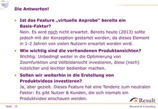 Die Antworten!
• Ist das Feature „virtuelle Anprobe“ bereits ein
Basis-Faktor?
Nein. Es wird noch nicht erwartet. Bereits heute (2013) sollte
jedoch mit der Konzeption gestartet werden, da dieses Element
in 1-2 Jahren von vielen Nutzern erwartet werden wird.
• Wie wichtig sind die vorhandenen Produktansichten?
Wichtig: Unbedingt weiter in die Optimierung von
Zoomfunktion und Vollbildansicht investieren, diese (noch)
nützlicher und leichter bedienbar machen.
• Sollen wir weiterhin in die Erstellung von
Produktvideos investieren?
Ja, aber gezielt. Dieses Feature hat eine Tendenz zum neutralen
Faktor: Es gibt Nutzer & Kunden, die sich niemals ein
Produktvideo anschauen werden.
Seite 15

 