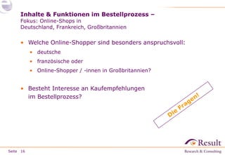 Inhalte & Funktionen im Bestellprozess –
Fokus: Online-Shops in
Deutschland, Frankreich, Großbritannien

• Welche Online-Shopper sind besonders anspruchsvoll:
• deutsche
• französische oder
• Online-Shopper / -innen in Großbritannien?

• Besteht Interesse an Kaufempfehlungen
im Bestellprozess?

Seite 16

 
