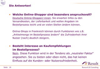 Die Antworten!
• Welche Online-Shopper sind besonders anspruchsvoll?
Deutsche Online-Shopper/-innen. Sie erwarten Infos zu den
Versandkosten, der Lieferbarkeit und wollen Angaben im
Bestellprozess leicht und an vielen Stellen ändern können.
Online-Shops in Frankreich können durch Funktionen wie z.B.
„Artikelmenge im Bestellprozess ändern“ die Zufriedenheit ihrer
Nutzer (noch) deutlich steigern.

• Besteht Interesse an Kaufempfehlungen
im Bestellprozess?
Nein. Diese Funktion wird in der Tendenz als „neutraler Faktor“
angesehen. Sie zu bieten oder eben nicht, das hat keinen
Einfluss auf die Kunden- oder Nutzerzufriedenheit.
Seite 18

 