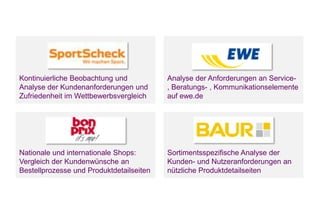 Unternehmensvorstellung

Kontinuierliche Beobachtung und
Analyse der Kundenanforderungen und
Zufriedenheit im Wettbewerbsvergleich

Analyse der Anforderungen an Service, Beratungs- , Kommunikationselemente
auf ewe.de

Nationale und internationale Shops:
Vergleich der Kundenwünsche an
Bestellprozesse und Produktdetailseiten

Sortimentsspezifische Analyse der
Kunden- und Nutzeranforderungen an
nützliche Produktdetailseiten

Seite 3

 