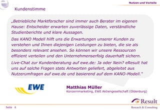 Nutzen und Vorteile

Kundenstimme
„Betriebliche Marktforscher sind immer auch Berater im eigenen
Hause: Entscheider erwarten zuverlässige Daten, verständliche
Studienberichte und klare Aussagen.
Das KANO Modell hilft uns die Erwartungen unserer Kunden zu
verstehen und Ihnen diejenigen Leistungen zu bieten, die sie als
besonders relevant ansehen. So können wir unsere Ressourcen
effizient verteilen und den Unternehmenserfolg dauerhaft sichern.
Live-Chat zur Kundenberatung auf ewe.de: Ja oder Nein? eResult hat
uns auf solche Fragen stets Antworten geliefert, abgeleitet aus
Nutzerumfragen auf ewe.de und basierend auf dem KANO-Modell.“

Matthias Müller

Konzernmarketing, EWE Aktiengesellschaft (Oldenburg)

Seite 6

 