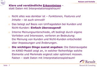 Nutzen und Vorteile

Klare und verständliche Erkenntnisse –
statt Daten mit Interpretationsspielraum!
o Nicht alles was denkbar ist – Funktionen, Features und
Inhalte – ist auch sinnvoll!

o Das belegt auf Basis von Umfragedaten bei Kunden und
Nicht-Kunden: Einfach überzeugend!
o Interne Meinungsunterschiede, oft bedingt durch eigene
Vorlieben und Interessen, verlieren an Bedeutung:
Die Meinung von Kunden und Nicht-Kunden entscheidet
über Anpassungen und Änderungen.
o Die wichtigen Dinge zuerst angehen: Die Datenausgabe
im KANO-Modell zeigt an, in welcher Reihenfolge welche
Elemente und Merkmale ergänzt oder optimiert müssen.
Fakten – statt Daten mit Interpretationsspielraum!
Seite 7

 