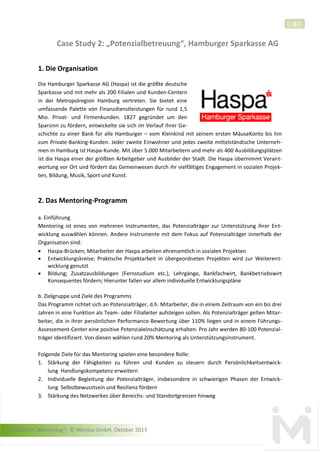 6

Case Study 2: „Potenzialbetreuung“, Hamburger Sparkasse AG
1. Die Organisation
Die Hamburger Sparkasse AG (Haspa) ist die größte deutsche
Sparkasse und mit mehr als 200 Filialen und Kunden-Centern
in der Metropolregion Hamburg vertreten. Sie bietet eine
umfassende Palette von Finanzdienstleistungen für rund 1,5
Mio. Privat- und Firmenkunden. 1827 gegründet um den
Sparsinn zu fördern, entwickelte sie sich im Verlauf ihrer Geschichte zu einer Bank für alle Hamburger – vom Kleinkind mit seinem ersten MäuseKonto bis hin
zum Private-Banking-Kunden. Jeder zweite Einwohner und jedes zweite mittelständische Unternehmen in Hamburg ist Haspa-Kunde. Mit über 5.000 Mitarbeitern und mehr als 400 Ausbildungsplätzen
ist die Haspa einer der größten Arbeitgeber und Ausbilder der Stadt. Die Haspa übernimmt Verantwortung vor Ort und fördert das Gemeinwesen durch ihr vielfältiges Engagement in sozialen Projekten, Bildung, Musik, Sport und Kunst.

2. Das Mentoring-Programm
a. Einführung
Mentoring ist eines von mehreren Instrumenten, das Potenzialträger zur Unterstützung ihrer Entwicklung auswählen können. Andere Instrumente mit dem Fokus auf Potenzialträger innerhalb der
Organisation sind:
 Haspa-Brücken; Mitarbeiter der Haspa arbeiten ehrenamtlich in sozialen Projekten
 Entwicklungskreise; Praktische Projektarbeit in übergeordneten Projekten wird zur Weiterentwicklung genutzt
 Bildung; Zusatzausbildungen (Fernstudium etc.), Lehrgänge, Bankfachwirt, Bankbetriebswirt
Konsequentes fördern; Hierunter fallen vor allem individuelle Entwicklungspläne
b. Zielgruppe und Ziele des Programms
Das Programm richtet sich an Potenzialträger, d.h. Mitarbeiter, die in einem Zeitraum von ein bis drei
Jahren in eine Funktion als Team- oder Filialleiter aufsteigen sollen. Als Potenzialträger gelten Mitarbeiter, die in ihrer persönlichen Performance-Bewertung über 110% liegen und in einem FührungsAssessement-Center eine positive Potenzialeinschätzung erhalten. Pro Jahr werden 80-100 Potenzialträger identifiziert. Von diesen wählen rund 20% Mentoring als Unterstützungsinstrument.
Folgende Ziele für das Mentoring spielen eine besondere Rolle:
1. Stärkung der Fähigkeiten zu führen und Kunden zu steuern durch Persönlichkeitsentwicklung Handlungskompetenz erweitern
2. Individuelle Begleitung der Potenzialträger, insbesondere in schwierigen Phasen der Entwicklung Selbstbewusstsein und Resilienz fördern
3. Stärkung des Netzwerkes über Bereichs- und Standortgrenzen hinweg

Fallstudien „Mentoring“; © Mentus GmbH, Oktober 2013

 